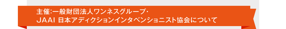 主催:一般財団法人ワンネスグループ・JAAI 日本アディクションインタベンショニスト協会について