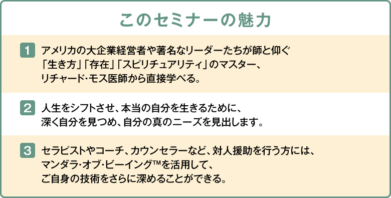 このセミナーの魅力 1.アメリカの大企業経営者や著名なリーダーたちが師と仰ぐ「生き方」「存在」「スピリチュアリティ」のマスター、リチャード・モス医師から直接学べる。 2.人生をシフトさせ、本当の自分を生きるために、深く自分を見つめ、自分の真のニーズを見出します。 3.セラピストやコーチ、カウンセラーなど、対人援助を行う方には、マンダラ・オブ・ビーイング™を活用して、ご自身の技術をさらに深めることができる。