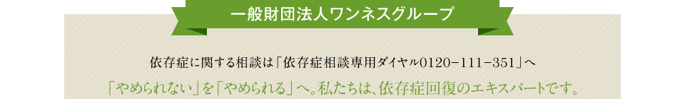 一般財団法人ワンネスグループ http://oneness-g.com/ 依存症に関する相談は「依存症相談専用ダイヤル0120?111?351」へ 「やめられない」を「やめられる」へ。私たちは、依存症回復のエキスパートです。